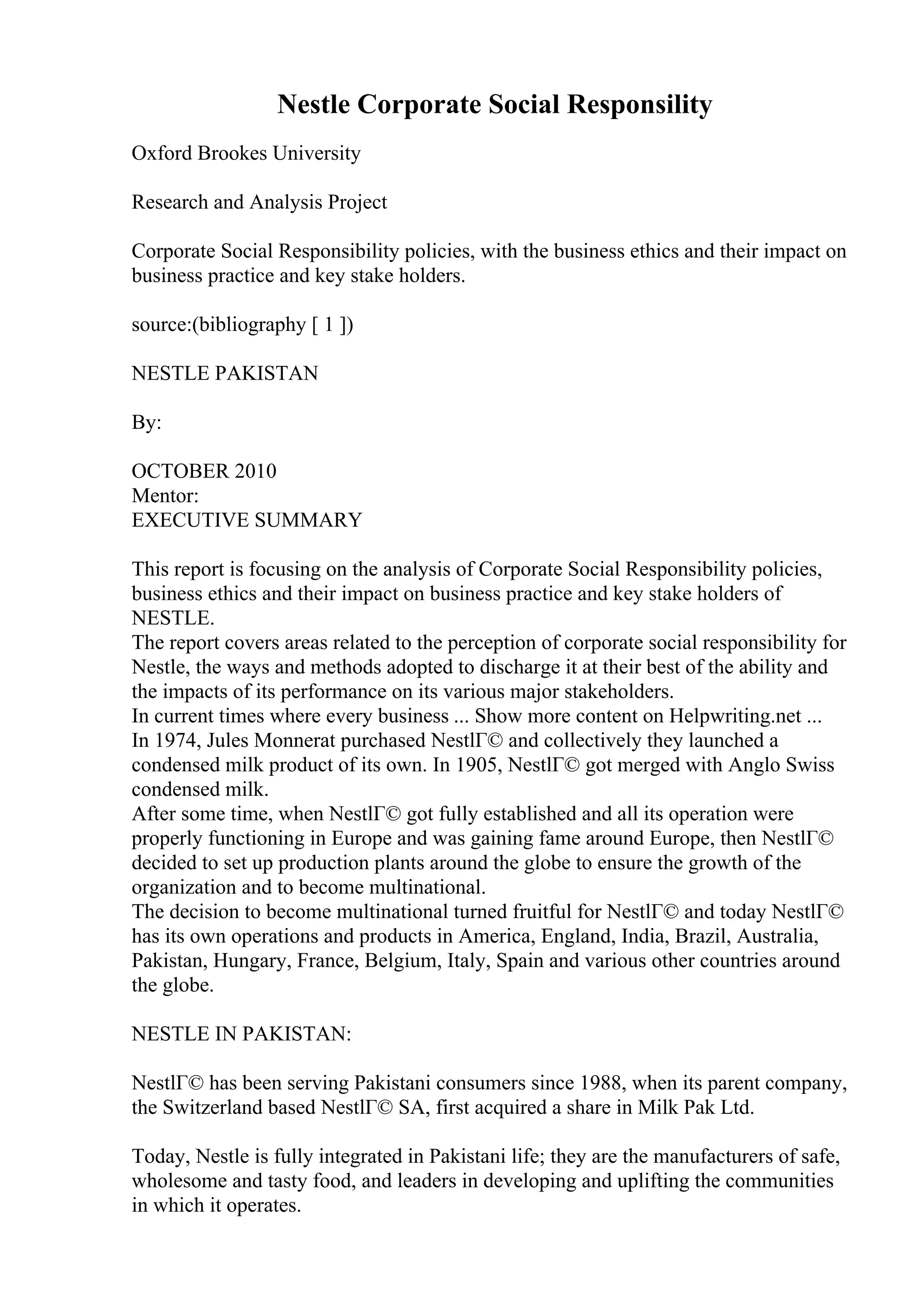 Nestle Corporate Social Responsility
Oxford Brookes University
Research and Analysis Project
Corporate Social Responsibility policies, with the business ethics and their impact on
business practice and key stake holders.
source:(bibliography [ 1 ])
NESTLE PAKISTAN
By:
OCTOBER 2010
Mentor:
EXECUTIVE SUMMARY
This report is focusing on the analysis of Corporate Social Responsibility policies,
business ethics and their impact on business practice and key stake holders of
NESTLE.
The report covers areas related to the perception of corporate social responsibility for
Nestle, the ways and methods adopted to discharge it at their best of the ability and
the impacts of its performance on its various major stakeholders.
In current times where every business ... Show more content on Helpwriting.net ...
In 1974, Jules Monnerat purchased NestlГ© and collectively they launched a
condensed milk product of its own. In 1905, NestlГ© got merged with Anglo Swiss
condensed milk.
After some time, when NestlГ© got fully established and all its operation were
properly functioning in Europe and was gaining fame around Europe, then NestlГ©
decided to set up production plants around the globe to ensure the growth of the
organization and to become multinational.
The decision to become multinational turned fruitful for NestlГ© and today NestlГ©
has its own operations and products in America, England, India, Brazil, Australia,
Pakistan, Hungary, France, Belgium, Italy, Spain and various other countries around
the globe.
NESTLE IN PAKISTAN:
NestlГ© has been serving Pakistani consumers since 1988, when its parent company,
the Switzerland based NestlГ© SA, first acquired a share in Milk Pak Ltd.
Today, Nestle is fully integrated in Pakistani life; they are the manufacturers of safe,
wholesome and tasty food, and leaders in developing and uplifting the communities
in which it operates.
 