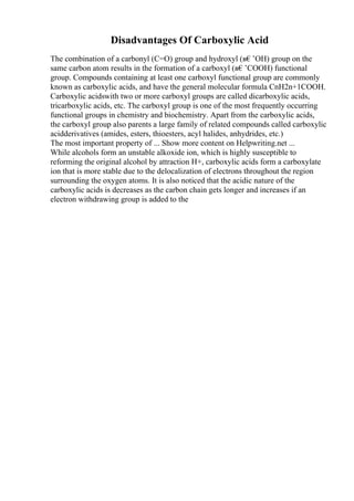 Disadvantages Of Carboxylic Acid
The combination of a carbonyl (C=O) group and hydroxyl (в€’OH) group on the
same carbon atom results in the formation of a carboxyl (в€’COOH) functional
group. Compounds containing at least one carboxyl functional group are commonly
known as carboxylic acids, and have the general molecular formula CnH2n+1COOH.
Carboxylic acidswith two or more carboxyl groups are called dicarboxylic acids,
tricarboxylic acids, etc. The carboxyl group is one of the most frequently occurring
functional groups in chemistry and biochemistry. Apart from the carboxylic acids,
the carboxyl group also parents a large family of related compounds called carboxylic
acidderivatives (amides, esters, thioesters, acyl halides, anhydrides, etc.)
The most important property of ... Show more content on Helpwriting.net ...
While alcohols form an unstable alkoxide ion, which is highly susceptible to
reforming the original alcohol by attraction H+, carboxylic acids form a carboxylate
ion that is more stable due to the delocalization of electrons throughout the region
surrounding the oxygen atoms. It is also noticed that the acidic nature of the
carboxylic acids is decreases as the carbon chain gets longer and increases if an
electron withdrawing group is added to the
 