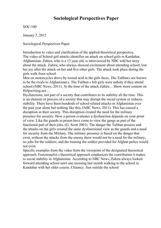 Sociological Perspectives Paper
SOC/100
January 3, 2012
Sociological Perspectives Paper
Introduction to video and clarification of the applied theoretical perspective.
The video of School girl attacks identifies an attack on school girls in Kandahar,
Afghanistan. Zahira, who is a 13 year old, is interviewed by NBC told her story
about the attack. Zahira, who always showed excitement about attending school, lost
her joy after the attack on her and five other girls. The attack took place during the
girls walk from school.
Men on motorcycles drove by tossed acid in the girls faces. The Talibans are known
to be the rivals to Afghanistan s. The Taliban s felt girls were unholy if they attend
school (NBC News, 2011). At the time of the attack Zahira... Show more content on
Helpwriting.net ...
Dysfunctions, not part of a society that contributes to its stability all the time. This
is an element or process of a society that may disrupt the social system or reduces
stability. There have been hundreds of school related attacks in Afghanistan over
the past year alone but nothing like this, (NBC News, 2011). This has caused a
disruption in their society. This disruption created the need for the military
presence for security. How a person evaluates a dysfunction depends on your point
of view. Like the guards in prison have come to view the gangs as part of the
functional part of their jobs, (G. Scott 2001). The danger the Taliban possess and
the attacks on the girls created the same dysfunctional view as the guards and a need
for security from the Military. The military presence is based on the danger that
exist, without the attacks from the enemy there would not be a need for the military,
no jobs for the soldiers, and the training the soldier provided for Afghan police would
not exist.
Specific examples from the video from the viewpoint of the designated theoretical
approach. Functionalist s theoretical approach emphasizes the contribution it makes
to social stability in Afghanistan. According to NBC News, Zahira always looked
forward attending school until one morning last month walking to the school in
Kandahar with her older cousin, Chauncy. Just outside the school
 