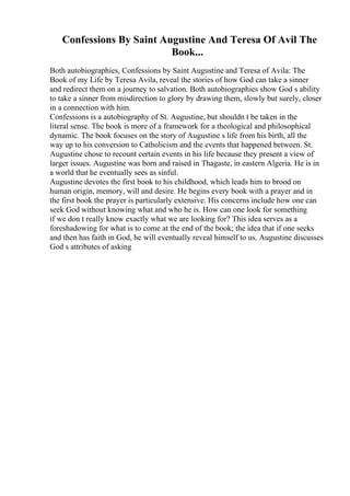 Confessions By Saint Augustine And Teresa Of Avil The
Book...
Both autobiographies, Confessions by Saint Augustine and Teresa of Avila: The
Book of my Life by Teresa Avila, reveal the stories of how God can take a sinner
and redirect them on a journey to salvation. Both autobiographies show God s ability
to take a sinner from misdirection to glory by drawing them, slowly but surely, closer
in a connection with him.
Confessions is a autobiography of St. Augustine, but shouldn t be taken in the
literal sense. The book is more of a framework for a theological and philosophical
dynamic. The book focuses on the story of Augustine s life from his birth, all the
way up to his conversion to Catholicism and the events that happened between. St.
Augustine chose to recount certain events in his life because they present a view of
larger issues. Augustine was born and raised in Thagaste, in eastern Algeria. He is in
a world that he eventually sees as sinful.
Augustine devotes the first book to his childhood, which leads him to brood on
human origin, memory, will and desire. He begins every book with a prayer and in
the first book the prayer is particularly extensive. His concerns include how one can
seek God without knowing what and who he is. How can one look for something
if we don t really know exactly what we are looking for? This idea serves as a
foreshadowing for what is to come at the end of the book; the idea that if one seeks
and then has faith in God, he will eventually reveal himself to us. Augustine discusses
God s attributes of asking
 