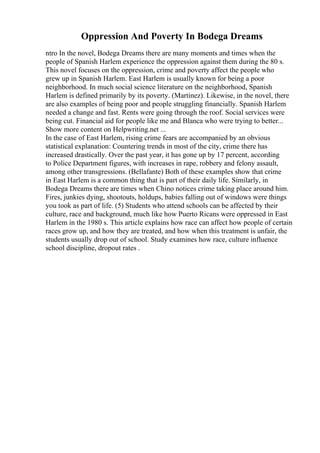 Oppression And Poverty In Bodega Dreams
ntro In the novel, Bodega Dreams there are many moments and times when the
people of Spanish Harlem experience the oppression against them during the 80 s.
This novel focuses on the oppression, crime and poverty affect the people who
grew up in Spanish Harlem. East Harlem is usually known for being a poor
neighborhood. In much social science literature on the neighborhood, Spanish
Harlem is defined primarily by its poverty. (Martinez). Likewise, in the novel, there
are also examples of being poor and people struggling financially. Spanish Harlem
needed a change and fast. Rents were going through the roof. Social services were
being cut. Financial aid for people like me and Blanca who were trying to better...
Show more content on Helpwriting.net ...
In the case of East Harlem, rising crime fears are accompanied by an obvious
statistical explanation: Countering trends in most of the city, crime there has
increased drastically. Over the past year, it has gone up by 17 percent, according
to Police Department figures, with increases in rape, robbery and felony assault,
among other transgressions. (Bellafante) Both of these examples show that crime
in East Harlem is a common thing that is part of their daily life. Similarly, in
Bodega Dreams there are times when Chino notices crime taking place around him.
Fires, junkies dying, shootouts, holdups, babies falling out of windows were things
you took as part of life. (5) Students who attend schools can be affected by their
culture, race and background, much like how Puerto Ricans were oppressed in East
Harlem in the 1980 s. This article explains how race can affect how people of certain
races grow up, and how they are treated, and how when this treatment is unfair, the
students usually drop out of school. Study examines how race, culture influence
school discipline, dropout rates .
 