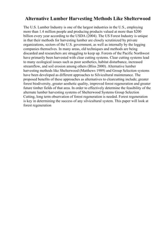 Alternative Lumber Harvesting Methods Like Shelterwood
The U.S. Lumber Industry is one of the largest industries in the U.S., employing
more than 1.4 million people and producing products valued at more than $200
billion every year according to the USDA (2004). The US Forest Industry is unique
in that their methods for harvesting lumber are closely scrutinized by private
organizations, sectors of the U.S. government, as well as internally by the logging
companies themselves. In many areas, old techniques and methods are being
discarded and researchers are struggling to keep up. Forests of the Pacific Northwest
have primarily been harvested with clear cutting systems. Clear cutting systems lead
to many ecological issues such as poor aesthetics, habitat disturbance, increased
streamflow, and soil erosion among others (Bliss 2000). Alternative lumber
harvesting methods like Shelterwood (Matthews 1989) and Group Selection systems
have been developed as different approaches to Silvicultural maintenance. The
proposed benefits of these approaches as alternatives to clearcutting include; greater
forest biodiversity, greater aesthetic quality, improved forest regeneration and greater
future timber fields of that area. In order to effectively determine the feasibility of the
alternate lumber harvesting systems of Shelterwood Systems Group Selection
Cutting, long term observation of forest regeneration is needed. Forest regeneration
is key in determining the success of any silvicultural system. This paper will look at
forest regeneration
 