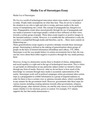 Media Use of Stereotypes Essay
Media Use of Stereotypes
We live in a world of technological innovation where mass media is a major part of
us today. People make assumptions on what they hear. They do not try to analyze
the situation to see who is right and who is wrong, and mass media is the main
source of manipulating one s mind. The concept of propaganda has changed over
time. Propagandists create ideas stereotypically through the use of propaganda and
use media to promote it and target people s minds to have influence on their views
towards a certain group of people. These ideas create negative or positive images in
the intended audience s minds. However, it is notable that the information is only the
one that is exemplified through media and therefore, can be ... Show more content on
Helpwriting.net ...
These generalizations create negative or positive attitudes towards these stereotype
groups. Stereotyping is defined as the making of generalizations about groups of
people on the basis of limited information (Straubhaar and LaRose: 379, 2004).
Stereotype is not the way people behave in certain environments but in fact, the way
one has views about them either negative or positive through the way media portrays
them.
However, living in a democratic society there is freedom of choice, independence
and social equality is a right and in the age of technological innovation. This is where
we get hands on information on any particular subject matter we intend to choose
through any form of media. However, what we do not know is how much of the
knowledge we consume through mass media is accurately representation of the
reality. Stereotypes work well in political campaigns where government takes certain
steps as a propagandist to exhibit information to a group of targeted audience in
order for them to have a certain view or opinions towards others, which is profitable
in any manner for the government itself. However, governments take these steps for
various reasons including creating opinions towards other governments, religious
affiliated groups, other national citizens, etc and the only reason is for its profitable
means whether it is for elections, power or control. For example, 9/11 attacks
supports the fact that media demonstrates a
 