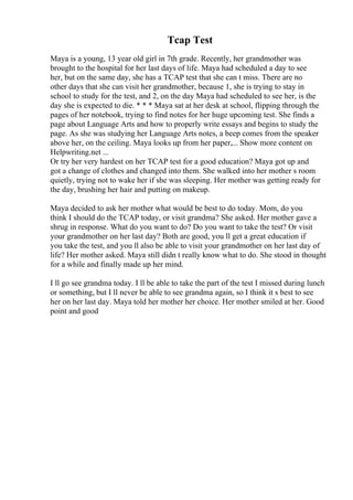 Tcap Test
Maya is a young, 13 year old girl in 7th grade. Recently, her grandmother was
brought to the hospital for her last days of life. Maya had scheduled a day to see
her, but on the same day, she has a TCAP test that she can t miss. There are no
other days that she can visit her grandmother, because 1, she is trying to stay in
school to study for the test, and 2, on the day Maya had scheduled to see her, is the
day she is expected to die. * * * Maya sat at her desk at school, flipping through the
pages of her notebook, trying to find notes for her huge upcoming test. She finds a
page about Language Arts and how to properly write essays and begins to study the
page. As she was studying her Language Arts notes, a beep comes from the speaker
above her, on the ceiling. Maya looks up from her paper,... Show more content on
Helpwriting.net ...
Or try her very hardest on her TCAP test for a good education? Maya got up and
got a change of clothes and changed into them. She walked into her mother s room
quietly, trying not to wake her if she was sleeping. Her mother was getting ready for
the day, brushing her hair and putting on makeup.
Maya decided to ask her mother what would be best to do today. Mom, do you
think I should do the TCAP today, or visit grandma? She asked. Her mother gave a
shrug in response. What do you want to do? Do you want to take the test? Or visit
your grandmother on her last day? Both are good, you ll get a great education if
you take the test, and you ll also be able to visit your grandmother on her last day of
life? Her mother asked. Maya still didn t really know what to do. She stood in thought
for a while and finally made up her mind.
I ll go see grandma today. I ll be able to take the part of the test I missed during lunch
or something, but I ll never be able to see grandma again, so I think it s best to see
her on her last day. Maya told her mother her choice. Her mother smiled at her. Good
point and good
 
