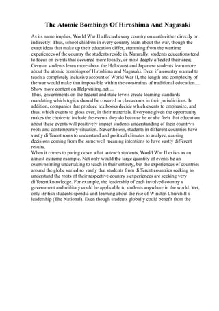 The Atomic Bombings Of Hiroshima And Nagasaki
As its name implies, World War II affected every country on earth either directly or
indirectly. Thus, school children in every country learn about the war, though the
exact ideas that make up their education differ, stemming from the wartime
experiences of the country the students reside in. Naturally, students educations tend
to focus on events that occurred more locally, or most deeply affected their area;
German students learn more about the Holocaust and Japanese students learn more
about the atomic bombings of Hiroshima and Nagasaki. Even if a country wanted to
teach a completely inclusive account of World War II, the length and complexity of
the war would make that impossible within the constraints of traditional education....
Show more content on Helpwriting.net ...
Thus, governments on the federal and state levels create learning standards
mandating which topics should be covered in classrooms in their jurisdictions. In
addition, companies that produce textbooks decide which events to emphasize, and
thus, which events to gloss over, in their materials. Everyone given the opportunity
makes the choice to include the events they do because he or she feels that education
about these events will positively impact students understanding of their country s
roots and contemporary situation. Nevertheless, students in different countries have
vastly different roots to understand and political climates to analyze, causing
decisions coming from the same well meaning intentions to have vastly different
results.
When it comes to paring down what to teach students, World War II exists as an
almost extreme example. Not only would the large quantity of events be an
overwhelming undertaking to teach in their entirety, but the experiences of countries
around the globe varied so vastly that students from different countries seeking to
understand the roots of their respective country s experiences are seeking very
different knowledge. For example, the leadership of each involved country s
government and military could be applicable to students anywhere in the world. Yet,
only British students spend a unit learning about the rise of Winston Churchill s
leadership (The National). Even though students globally could benefit from the
 