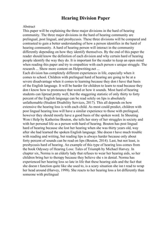 Hearing Division Paper
Abstract
This paper will be explaining the three major divisions in the hard of hearing
community. The three major divisions in the hard of hearing community are
prelingual, post lingual, and presbycusis. These three divisions will be compared and
contrasted to gain a better understanding of how a person identifies in the hard of
hearing community. A hard of hearing person will interact in the community
differently depending on how they identify themselves. By the end of this paper the
reader should know the definition of each division and why certain hard of hearing
people identify the way they do. It is important for the reader to keep an open mind
when reading this paper and try to empathize with each person s unique struggle. The
research ... Show more content on Helpwriting.net ...
Each division has completely different experiences in life, especially when it
comes to school. Children with prelingual hard of hearing are going to be at a
severe disadvantage when it comes to learning because they don t have that basis
of the English language. It will be harder for children to learn to read because they
don t know how to pronounce that word or how it sounds. Most hard of hearing
students can lipread pretty well, but the staggering statistic of only thirty to forty
percent of the English language can be read solely on lips is absolutely
unfathomable (Student Disability Services, 2017). This all depends on how
extensive the hearing loss is with each child. As most could predict, children with
post lingual hearing loss will have a similar experience to those with prelingual,
however they should mostly have a good basis of the spoken word. In Shouting
Won t Help by Katherine Bouton, she tells her story of her struggles in society and
with her personal life as a person with hard of hearing. Bouton has post lingual
hard of hearing because she lost her hearing when she was thirty years old, way
after she had learned the spoken English language. She doesn t have much trouble
with reading and writing, but reading lips is always harder because only about
forty percent of sounds can be read on lips (Bouton, 2014). Last, but not least, is
presbycusis hard of hearing. An example of this type of hearing loss comes from
the book Odyssey of Hearing Loss: Tales of Triumph by Michael Harvey. In
chapter six, Norma is an elderly lady that refuses to wear her hearing aids, so her
children bring her to therapy because they believe she s in denial. Norma has
experienced her hearing loss so late in life that these hearing aids and the fact that
she doesn t function quite like she used to, is a scary situation she isn t read to wrap
her head around (Harvey, 1998). She reacts to her hearing loss a lot differently than
someone with prelingual
 