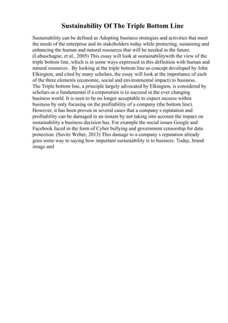 Sustainability Of The Triple Bottom Line
Sustainability can be defined as Adopting business strategies and activities that meet
the needs of the enterprise and its stakeholders today while protecting, sustaining and
enhancing the human and natural resources that will be needed in the future.
(Labuschagne, et al., 2005) This essay will look at sustainabilitywith the view of the
triple bottom line, which is in some ways expressed in this definition with human and
natural resources . By looking at the triple bottom line as concept developed by John
Elkington, and cited by many scholars, the essay will look at the importance of each
of the three elements (economic, social and environmental impact) to business.
The Triple bottom line, a principle largely advocated by Elkington, is considered by
scholars as a fundamental if a corporation is to succeed in the ever changing
business world. It is seen to be no longer acceptable to expect success within
business by only focusing on the profitability of a company (the bottom line).
However, it has been proven in several cases that a company s reputation and
profitability can be damaged in an instant by not taking into account the impact on
sustainability a business decision has. For example the social issues Google and
Facebook faced in the form of Cyber bullying and government censorship for data
protection. (Savitz Weber, 2013) This damage to a company s reputation already
goes some way to saying how important sustainability is to business. Today, brand
image and
 