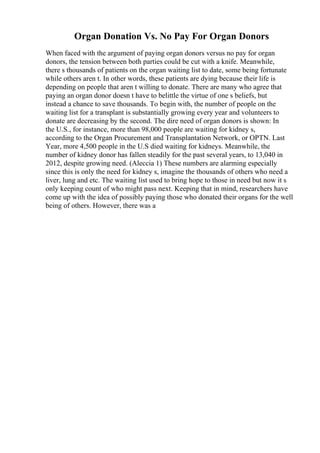 Organ Donation Vs. No Pay For Organ Donors
When faced with the argument of paying organ donors versus no pay for organ
donors, the tension between both parties could be cut with a knife. Meanwhile,
there s thousands of patients on the organ waiting list to date, some being fortunate
while others aren t. In other words, these patients are dying because their life is
depending on people that aren t willing to donate. There are many who agree that
paying an organ donor doesn t have to belittle the virtue of one s beliefs, but
instead a chance to save thousands. To begin with, the number of people on the
waiting list for a transplant is substantially growing every year and volunteers to
donate are decreasing by the second. The dire need of organ donors is shown: In
the U.S., for instance, more than 98,000 people are waiting for kidney s,
according to the Organ Procurement and Transplantation Network, or OPTN. Last
Year, more 4,500 people in the U.S died waiting for kidneys. Meanwhile, the
number of kidney donor has fallen steadily for the past several years, to 13,040 in
2012, despite growing need. (Aleccia 1) These numbers are alarming especially
since this is only the need for kidney s, imagine the thousands of others who need a
liver, lung and etc. The waiting list used to bring hope to those in need but now it s
only keeping count of who might pass next. Keeping that in mind, researchers have
come up with the idea of possibly paying those who donated their organs for the well
being of others. However, there was a
 