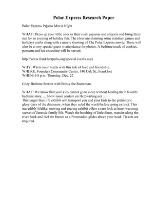 Polar Express Research Paper
Polar Express Pajama Movie Night
WHAT: Dress up your little ones in their cozy pajamas and slippers and bring them
out for an evening of holiday fun. The elves are planning some reindeer games and
holidays crafts along with a movie showing of The Polar Express movie. There will
also be a very special guest in attendance for photos. A bedtimesnack of cookies,
popcorn and hot chocolate will be served.
http://www.frankfortparks.org/special events.aspx
WHY: Warm your hearts with this tale of love and friendship.
WHERE: Founders Community Center: 140 Oak St., Frankfort
WHEN: 6 8 p.m. Thursday, Dec. 22
Cozy Bedtime Stories with Frosty the Snowman
WHAT: We know that your kids cannot go to sleep without hearing their favorite
bedtime story. ... Show more content on Helpwriting.net ...
This larger than life exhibit will transport you and your kids to the prehistoric
glory days of the dinosaurs, when they ruled the world before going extinct. This
incredibly lifelike, moving and roaring exhibit offers a rare look at heart warming
scenes of Jurassic family life. Watch the hatching of little dinos, wander along the
river bank and feel the breeze as a Pteronadon glides above your head. Tickets are
required.
 