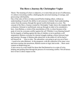 The Hero s Journey By Christopher Vogler
Thesis: The meaning of a hero is subjective, it is more than just an act of selflessness,
it is about overcoming conflict, challenging the universal meaning of courage, and
persevering with humility.
One of the rules of life is to help yourself before helping others, without an
understanding of oneself, the ability to aid someone is limited. Such understanding
comes from the journey through the special world which peaks at a crisis. The
concept of the Hero s Journey created by Christopher Vogler shows the template that
a character, fictional or nonfictional, must go through in order to be considered a
hero. Aron Ralston, a victim of the uncertainties of life, is a hero because at the
peak of crisis he overcame conflict against the self. Whether it was blaming himself
for his tragedy or battling against the idea of whether or not to perform a self
amputation, Ralston overcame his internal struggle making a choice between logic
and emotion. On page 4, Ralston talks about how in the midst of it all he had to
tell himself ok . . . time to relax. The adrenaline s not going to get you out of here . .
. I need to be calm (Ralston). At the prognosis, with the explosion of his inner voice
and stress turning into pessimism, Ralston resorts to logic and avoids ... Show more
content on Helpwriting.net ...
A hero serves as a role model for those that find themselves in a state of crisis
helping and guiding them through the process of overcoming conflict. Not all heroes
have to have a direct impact on the
 