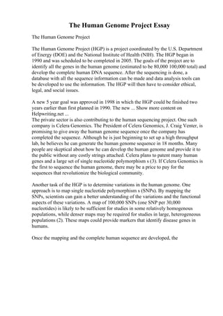 The Human Genome Project Essay
The Human Genome Project
The Human Genome Project (HGP) is a project coordinated by the U.S. Department
of Energy (DOE) and the National Institute of Health (NIH). The HGP began in
1990 and was scheduled to be completed in 2005. The goals of the project are to
identify all the genes in the human genome (estimated to be 80,000 100,000 total) and
develop the complete human DNA sequence. After the sequencing is done, a
database with all the sequence information can be made and data analysis tools can
be developed to use the information. The HGP will then have to consider ethical,
legal, and social issues.
A new 5 year goal was approved in 1998 in which the HGP could be finished two
years earlier than first planned in 1990. The new ... Show more content on
Helpwriting.net ...
The private sector is also contributing to the human sequencing project. One such
company is Celera Genomics. The President of Celera Genomics, J. Craig Venter, is
promising to give away the human genome sequence once the company has
completed the sequence. Although he is just beginning to set up a high throughput
lab, he believes he can generate the human genome sequence in 18 months. Many
people are skeptical about how he can develop the human genome and provide it to
the public without any costly strings attached. Celera plans to patent many human
genes and a large set of single nucleotide polymorphism s (3). If Celera Genomics is
the first to sequence the human genome, there may be a price to pay for the
sequences that revolutionize the biological community.
Another task of the HGP is to determine variations in the human genome. One
approach is to map single nucleotide polymorphism s (SNPs). By mapping the
SNPs, scientists can gain a better understanding of the variations and the functional
aspects of these variations. A map of 100,000 SNPs (one SNP per 30,000
nucleotides) is likely to be sufficient for studies in some relatively homogenous
populations, while denser maps may be required for studies in large, heterogeneous
populations (2). These maps could provide markers that identify disease genes in
humans.
Once the mapping and the complete human sequence are developed, the
 