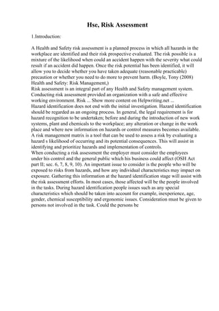 Hse, Risk Assessment
1.Introduction:
A Health and Safety risk assessment is a planned process in which all hazards in the
workplace are identified and their risk prospective evaluated. The risk possible is a
mixture of the likelihood when could an accident happen with the severity what could
result if an accident did happen. Once the risk potential has been identified, it will
allow you to decide whether you have taken adequate (reasonable practicable)
precaution or whether you need to do more to prevent harm. (Boyle, Tony (2008)
Health and Safety: Risk Management,)
Risk assessment is an integral part of any Health and Safety management system.
Conducting risk assessment provided an organization with a safe and effective
working environment. Risk ... Show more content on Helpwriting.net ...
Hazard identification does not end with the initial investigation. Hazard identification
should be regarded as an ongoing process. In general, the legal requirement is for
hazard recognition to be undertaken; before and during the introduction of new work
systems, plant and chemicals to the workplace; any alteration or change in the work
place and where new information on hazards or control measures becomes available.
A risk management matrix is a tool that can be used to assess a risk by evaluating a
hazard s likelihood of occurring and its potential consequences. This will assist in
identifying and prioritize hazards and implementation of controls.
When conducting a risk assessment the employer must consider the employees
under his control and the general public which his business could affect (OSH Act
part II; sec. 6, 7, 8, 9, 10). An important issue to consider is the people who will be
exposed to risks from hazards, and how any individual characteristics may impact on
exposure. Gathering this information at the hazard identification stage will assist with
the risk assessment efforts. In most cases, those affected will be the people involved
in the tasks. During hazard identification people issues such as any special
characteristics which should be taken into account for example, inexperience, age,
gender, chemical susceptibility and ergonomic issues. Consideration must be given to
persons not involved in the task. Could the persons be
 