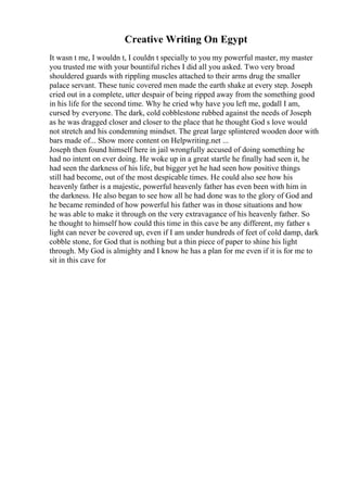 Creative Writing On Egypt
It wasn t me, I wouldn t, I couldn t specially to you my powerful master, my master
you trusted me with your bountiful riches I did all you asked. Two very broad
shouldered guards with rippling muscles attached to their arms drug the smaller
palace servant. These tunic covered men made the earth shake at every step. Joseph
cried out in a complete, utter despair of being ripped away from the something good
in his life for the second time. Why he cried why have you left me, godall I am,
cursed by everyone. The dark, cold cobblestone rubbed against the needs of Joseph
as he was dragged closer and closer to the place that he thought God s love would
not stretch and his condemning mindset. The great large splintered wooden door with
bars made of... Show more content on Helpwriting.net ...
Joseph then found himself here in jail wrongfully accused of doing something he
had no intent on ever doing. He woke up in a great startle he finally had seen it, he
had seen the darkness of his life, but bigger yet he had seen how positive things
still had become, out of the most despicable times. He could also see how his
heavenly father is a majestic, powerful heavenly father has even been with him in
the darkness. He also began to see how all he had done was to the glory of God and
he became reminded of how powerful his father was in those situations and how
he was able to make it through on the very extravagance of his heavenly father. So
he thought to himself how could this time in this cave be any different, my father s
light can never be covered up, even if I am under hundreds of feet of cold damp, dark
cobble stone, for God that is nothing but a thin piece of paper to shine his light
through. My God is almighty and I know he has a plan for me even if it is for me to
sit in this cave for
 