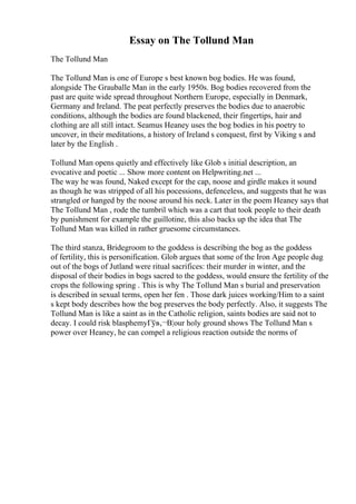 Essay on The Tollund Man
The Tollund Man
The Tollund Man is one of Europe s best known bog bodies. He was found,
alongside The Grauballe Man in the early 1950s. Bog bodies recovered from the
past are quite wide spread throughout Northern Europe, especially in Denmark,
Germany and Ireland. The peat perfectly preserves the bodies due to anaerobic
conditions, although the bodies are found blackened, their fingertips, hair and
clothing are all still intact. Seamus Heaney uses the bog bodies in his poetry to
uncover, in their meditations, a history of Ireland s conquest, first by Viking s and
later by the English .
Tollund Man opens quietly and effectively like Glob s initial description, an
evocative and poetic ... Show more content on Helpwriting.net ...
The way he was found, Naked except for the cap, noose and girdle makes it sound
as though he was stripped of all his pocessions, defenceless, and suggests that he was
strangled or hanged by the noose around his neck. Later in the poem Heaney says that
The Tollund Man , rode the tumbril which was a cart that took people to their death
by punishment for example the guillotine, this also backs up the idea that The
Tollund Man was killed in rather gruesome circumstances.
The third stanza, Bridegroom to the goddess is describing the bog as the goddess
of fertility, this is personification. Glob argues that some of the Iron Age people dug
out of the bogs of Jutland were ritual sacrifices: their murder in winter, and the
disposal of their bodies in bogs sacred to the goddess, would ensure the fertility of the
crops the following spring . This is why The Tollund Man s burial and preservation
is described in sexual terms, open her fen . Those dark juices working/Him to a saint
s kept body describes how the bog preserves the body perfectly. Also, it suggests The
Tollund Man is like a saint as in the Catholic religion, saints bodies are said not to
decay. I could risk blasphemyГўв‚¬В¦our holy ground shows The Tollund Man s
power over Heaney, he can compel a religious reaction outside the norms of
 