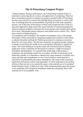 The St Petersburg Compost Project
1.Project Purpose: because earth matters, the St Petersburg Compost Project is
dedicated to advancing the art, science, and application of composting. There has
been a tremendous growth in compost use projects around Florida. St Petersburg
has also seen a growth in tourism and with that brings an increase in waste to the
area. In thinking about the current problem of getting rid of the trash created by
tourism, one of the aims of this project to bring some insight into this is look at a
long term approach to help recycle this waste; and also to a historical perspective
about the inherent problems with trash. By reviewing how past residents have gotten
rid of trash 2.Measurable project objectives and related success criteria: The... Show
more content on Helpwriting.net ...
4.Assumptions and Constraints: The creation of a program is key to this project.
The project will be successful by integrating students and volunteers in the efforts
to educate the public and help the Pinellas government in creating an awareness
about the zero waste policy. The obvious constraints are getting enough volunteers
to donate several hours per month on an on going basis dedicated to support the
center. The initial funding to set up the center and continued financial funding
might pose serious constraints for the project to continue. 5.High level project
description and boundaries: To succeed in the initial stage of this project, a
composter, site and strategy need to be set in place. In order for the project to be
financially feasible, it is important to identify how much material is available, how
many and what type of generators we are to serve, and how much material is
expected to be generated by the project. Boundaries: The scope of the assessment
required for this project will be scale dependent. It will be important to set up drop
off sites if there are any to be outside the center, what materials are to be accepted
within Pinellas County. 6.High level risks: What could potentially upset this project
is not setting the clear and precise boundaries within the community about what
materials are to be acceptable. Also,
 