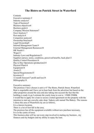 The Bistro on Patrick Street in Waterford
Contents
Executive summary:2
Industry analysis3
Type of business5
Business objectives6
Business goals:6
Company Mission Statement7
Swot Analysis:7
Pest analysis:8
Competitor analysis8
Ownership Structure9
Legal Ownership9
Internal Management Team:9
External Management Resources10
HR Needs11
Wages11
Industry Laws and Regulations13
Suppliers (prices, terms, conditions, perceived benefits, back plan13
Quality Control Procedures14
Day to Day Operations (production)14
Physical Plant14
Equipment14
Assets15
Special Requirements15
Inventory15
12 month forecast17 profit and loss18
Bibliography19
Executive summary:
The premises I have chosen is unit is 47 The Bistro, Patrick Street, Waterford.
Rent is negotiable and I have yet to hear back from the advertiser but based on the
other properties around the area and also taking into account the fact that the
building is ready to go I estimate the yearly lease to cost в‚¬15000 25000k
I would like to apply for a loan to secure a rental agreement on this property with the
intention to start up a novelty cake shop / bakery cafe named The Bakery .The reasons
I chose this area of Waterford city are as follows,
It is a known location,
There is a lot of foot fall in the area,
The premises has all the equipment available without new purchase necessary,
It is in the centre of town.
This business plan will lay out every step involved in starting my business , my
finances and my budgets and my ability to repay the loan.
 
