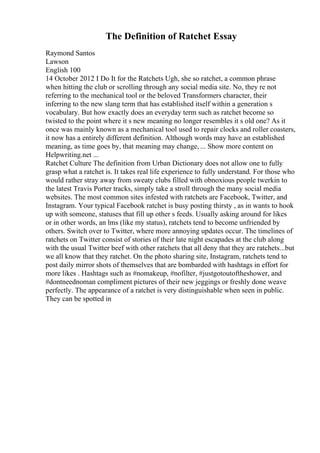 The Definition of Ratchet Essay
Raymond Santos
Lawson
English 100
14 October 2012 I Do It for the Ratchets Ugh, she so ratchet, a common phrase
when hitting the club or scrolling through any social media site. No, they re not
referring to the mechanical tool or the beloved Transformers character, their
inferring to the new slang term that has established itself within a generation s
vocabulary. But how exactly does an everyday term such as ratchet become so
twisted to the point where it s new meaning no longer resembles it s old one? As it
once was mainly known as a mechanical tool used to repair clocks and roller coasters,
it now has a entirely different definition. Although words may have an established
meaning, as time goes by, that meaning may change, ... Show more content on
Helpwriting.net ...
Ratchet Culture The definition from Urban Dictionary does not allow one to fully
grasp what a ratchet is. It takes real life experience to fully understand. For those who
would rather stray away from sweaty clubs filled with obnoxious people twerkin to
the latest Travis Porter tracks, simply take a stroll through the many social media
websites. The most common sites infested with ratchets are Facebook, Twitter, and
Instagram. Your typical Facebook ratchet is busy posting thirsty , as in wants to hook
up with someone, statuses that fill up other s feeds. Usually asking around for likes
or in other words, an lms (like my status), ratchets tend to become unfriended by
others. Switch over to Twitter, where more annoying updates occur. The timelines of
ratchets on Twitter consist of stories of their late night escapades at the club along
with the usual Twitter beef with other ratchets that all deny that they are ratchets...but
we all know that they ratchet. On the photo sharing site, Instagram, ratchets tend to
post daily mirror shots of themselves that are bombarded with hashtags in effort for
more likes . Hashtags such as #nomakeup, #nofilter, #justgotoutoftheshower, and
#dontneednoman compliment pictures of their new jeggings or freshly done weave
perfectly. The appearance of a ratchet is very distinguishable when seen in public.
They can be spotted in
 