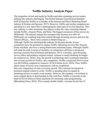 Netflix Industry Analysis Paper
The integration of tech and media by Netflix and other streaming services makes
defining this industry challenging. The Global Industry Classification Standard
(GICS) classifies Netflix as a member of the Internet and Direct Marketing Retail
industry (Christian and Spooner, 2017). However, Netflix and similar companies are
operating in a new space that is challenging the status quo of several industries. This
new industry is video streaming. Key players within the video streaming industry
include Netflix, Amazon Prime, and Hulu. The biggest consumers of this service are
Millennials. The industry targets this consumer base because over 80% of
Millennials are watching long form content through streaming services and over the
Internet (Dreier,... Show more content on Helpwriting.net ...
Although, Netflix has dominated the industry for the past decade, its key
competitors have the potential to surpass Netflix. Streaming services like Amazon
Prime and Hulu, also have a strong brand name and brand equity. Although, Netflix
still leads the pack in terms of members, its competitors still have a strong and
growing customer base (Christian and Spooner, 2017). Currently, each streaming
service offers and produces original content. Amazon is nearly doubling its budget
for content (Low, 2016). Also, the growth in technology and e commerce translates
into revenue growth for Netflix s key competitors. Netflix s projected 2016 revenue
was $8.8 billion compared to Amazon s $136.8 billion (Low, 2016). Thus, Netflix
shares many of its key core competencies with its competitors.
One core competency of issue is revenue growth. The continual investment in
premium original content is costly. Netflix is spending more to expand its
streaming services in nearly every country. However, the company s investment in
more original shows is deteriorating its free cash flow. Netflix is currently on the
hook for $14.4 billion in future payments for streaming video programming
(Bloomberg News, 2016). This is nearly double Netflix s revenue for the last 12
 