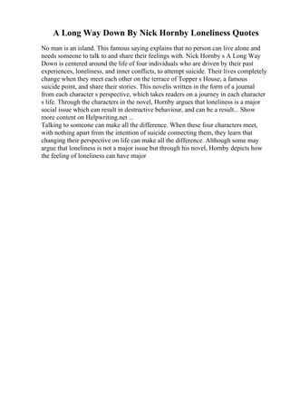 A Long Way Down By Nick Hornby Loneliness Quotes
No man is an island. This famous saying explains that no person can live alone and
needs someone to talk to and share their feelings with. Nick Hornby s A Long Way
Down is centered around the life of four individuals who are driven by their past
experiences, loneliness, and inner conflicts, to attempt suicide. Their lives completely
change when they meet each other on the terrace of Topper s House, a famous
suicide point, and share their stories. This novelis written in the form of a journal
from each character s perspective, which takes readers on a journey in each character
s life. Through the characters in the novel, Hornby argues that loneliness is a major
social issue which can result in destructive behaviour, and can be a result... Show
more content on Helpwriting.net ...
Talking to someone can make all the difference. When these four characters meet,
with nothing apart from the intention of suicide connecting them, they learn that
changing their perspective on life can make all the difference. Although some may
argue that loneliness is not a major issue but through his novel, Hornby depicts how
the feeling of loneliness can have major
 