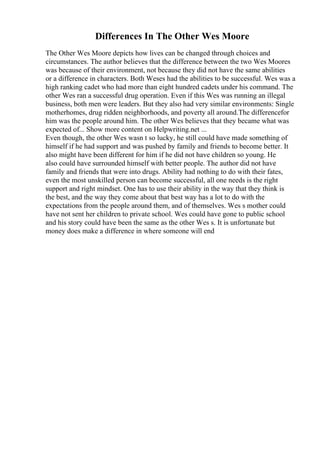 Differences In The Other Wes Moore
The Other Wes Moore depicts how lives can be changed through choices and
circumstances. The author believes that the difference between the two Wes Moores
was because of their environment, not because they did not have the same abilities
or a difference in characters. Both Weses had the abilities to be successful. Wes was a
high ranking cadet who had more than eight hundred cadets under his command. The
other Wes ran a successful drug operation. Even if this Wes was running an illegal
business, both men were leaders. But they also had very similar environments: Single
motherhomes, drug ridden neighborhoods, and poverty all around.The differencefor
him was the people around him. The other Wes believes that they became what was
expected of... Show more content on Helpwriting.net ...
Even though, the other Wes wasn t so lucky, he still could have made something of
himself if he had support and was pushed by family and friends to become better. It
also might have been different for him if he did not have children so young. He
also could have surrounded himself with better people. The author did not have
family and friends that were into drugs. Ability had nothing to do with their fates,
even the most unskilled person can become successful, all one needs is the right
support and right mindset. One has to use their ability in the way that they think is
the best, and the way they come about that best way has a lot to do with the
expectations from the people around them, and of themselves. Wes s mother could
have not sent her children to private school. Wes could have gone to public school
and his story could have been the same as the other Wes s. It is unfortunate but
money does make a difference in where someone will end
 
