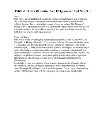 Political Theory Of Justice, Veil Of Ignorance And Nozick...
Intro:
John Rawls a political theorist engages in various political theories and arguments
that contradict, support, and scrutinizes others theories made by other notable
political theorist. Rawls contemplates usage of theories such as The Theory of
Justice, Veil of Ignorance and Nozick s Entitlement Theory which will be discussed
within this analysis for their relation to society and what benefits or aliments they
hold if any on society s effective function.
History of Rawls
John Rawls wrote several highly influential articles in the 19950`s and 1960`s, his
first book, A Theory of Justice(1971), revitalized the social contract tradition, using
it to articulate and defend a detailed vision of egalitarian liberalism. In Political
Liberalism [PL] (1993), he recast the role of political philosophy, accommodating it
to the effectively permanent reasonable pluralism of religious, philosophical, and
other comprehensive doctrines or worldviews that characterize modern societies. He
explains how philosophers can characterize public justification and the legitimate,
democratic use of collective coercive power while accepting that pluralism.
(Richardson)
Rawls believes that in a situation where a society is established of people who are
self interested, rational, and equal, the rules of justice are established by what is
mutually acceptable and agreed upon by all the people. This scenario of negotiating
the laws of that society that will be commonly agreed upon and beneficial to
 