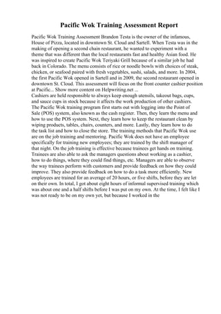 Pacific Wok Training Assessment Report
Pacific Wok Training Assessment Brandon Testa is the owner of the infamous,
House of Pizza, located in downtown St. Cloud and Sartell. When Testa was in the
making of opening a second chain restaurant, he wanted to experiment with a
theme that was different than the local restaurants fast and healthy Asian food. He
was inspired to create Pacific Wok Teriyaki Grill because of a similar job he had
back in Colorado. The menu consists of rice or noodle bowls with choices of steak,
chicken, or seafood paired with fresh vegetables, sushi, salads, and more. In 2004,
the first Pacific Wok opened in Sartell and in 2009, the second restaurant opened in
downtown St. Cloud. This assessment will focus on the front counter cashier position
at Pacific... Show more content on Helpwriting.net ...
Cashiers are held responsible to always keep enough utensils, takeout bags, cups,
and sauce cups in stock because it affects the work production of other cashiers.
The Pacific Wok training program first starts out with logging into the Point of
Sale (POS) system, also known as the cash register. Then, they learn the menu and
how to use the POS system. Next, they learn how to keep the restaurant clean by
wiping products, tables, chairs, counters, and more. Lastly, they learn how to do
the task list and how to close the store. The training methods that Pacific Wok use
are on the job training and mentoring. Pacific Wok does not have an employee
specifically for training new employees; they are trained by the shift manager of
that night. On the job training is effective because trainees get hands on training.
Trainees are also able to ask the managers questions about working as a cashier,
how to do things, where they could find things, etc. Managers are able to observe
the way trainees perform with customers and provide feedback on how they could
improve. They also provide feedback on how to do a task more efficiently. New
employees are trained for an average of 20 hours, or five shifts, before they are let
on their own. In total, I got about eight hours of informal supervised training which
was about one and a half shifts before I was put on my own. At the time, I felt like I
was not ready to be on my own yet, but because I worked in the
 