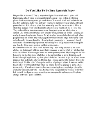 Do You Like To Be Emo Research Paper
Do you like to be emo? That is a question I got alot when I was 11 years old.
Elementary school was a tough year for me because I was gothic. Gothic is a
phase that I went through and got made fun of. I wore all black and had skulls on
my shirt and many stuff. This girly girl you know right now was a totally different
person before. Schools was place that was really hard for me at the time. I had a
short boy haircut, every time I came to school people would ask me if I was boy.
They only said that to embarrass me even though they see me all the time at
school. One of my close friends now actually always made fun of me. I usually got
really depressed and would throw a fit. My teacher always helped me though when
people made fun of me. The bullying got extremely insane! Id go home early from
school usually because I couldn t dread a single minute there. I absolutely hated
school and I started being depressed. My anxiety was crazy because of all my pain
and fear. I... Show more content on Helpwriting.net ...
In all the black clothes I was in all day that day I was really excited to put cuter
clothes on. In the car I told my mom that we needed to get rid of all my clothes that
were the old me. When we got home we went up to my room. My mom gave me the
honors to put the first piece of clothes in the garbage bag to go to donation. As I
looked through bag I found my first piece of clothes I wanted to get rid of and it was
jeggings that had skulls all over. I kinda didn t wanna get rid of it but as I dropped it
in the bag it felt like relief of my pain and fear of going to school. It took us awhile
to get rid of everything but then when we finally did I was excited to go to school
the next day. When I went to school the next morning I wore my bright pink shirt
everyone was confused who I was. Some people recognized me because of my boy
hair cut still but I got so many compliments on my outfit and everyone liked my
change and well I guess i did too.
 