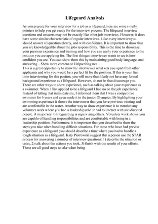 Lifeguard Analysis
As you prepare for your interview for a job as a lifeguard, here are some simply
pointers to help you get ready for the interview process. The lifeguard interview
questions and answers may not be exactly like other job interviews. However, it does
have some similar characteristic of regular interviews. Like every interviewyou
should answer all question clearly, and with confidence. It is important to show that
you are knowledgeable about the jobs responsibility. This is the time to showcase
your previous experience and training and how you can apply your experience to the
position you are applying for. The first thingan interviewer wants to see is how
confident you are. You can show them this by maintaining good body language, and
answering... Show more content on Helpwriting.net ...
This is a great opportunity to show the interviewer what sets you apart from other
applicants and why you would be a perfect fit for the position. If this is your first
time interviewing for this positon, you will more than likely not have any formal
background experience as a lifeguard. However, do not let that discourage you.
There are other ways to show experience, such as talking about your experience as
a swimmer. When I first applied to be a lifeguard I had no on the job experience.
Instead of letting that intimidate me, I informed them that I was a competitive
swimmer for 6 years and even made it to the junior Olympics. By highlighting your
swimming experience it shows the interviewer that you have previous training and
are comfortable in the water. Another way to show experience is to mention any
volunteer work where you had a leadership role or had to interact with and directed
people. A major key to lifeguarding is supervising others. Volunteer work shows you
are capable of handling responsibilities and are comfortable with being in a
leadership position. Furthermore, it is important that you described to them the
steps you take when handling difficult situations. For those who have had previse
experience as a lifeguard you should describe a time where you had to handle a
tough situation as a lifeguard. Katy Piotrowski suggest that a person use the STAR
process for answering a number of interview questions: 1) describe the situation or
tasks, 2) talk about the actions you took, 3) finish with the results of your efforts.
These are all good steps to take when being
 