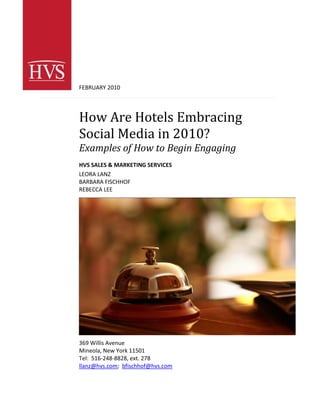 FEBRUARY 2010




How Are Hotels Embracing
Social Media in 2010?
Examples of How to Begin Engaging
HVS SALES & MARKETING SERVICES
LEORA LANZ
BARBARA FISCHHOF
REBECCA LEE




369 Willis Avenue
Mineola, New York 11501
Tel: 516-248-8828, ext. 278
llanz@hvs.com; bfischhof@hvs.com
 