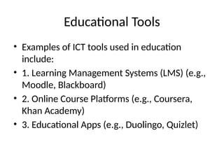 Educational Tools
• Examples of ICT tools used in education
include:
• 1. Learning Management Systems (LMS) (e.g.,
Moodle, Blackboard)
• 2. Online Course Platforms (e.g., Coursera,
Khan Academy)
• 3. Educational Apps (e.g., Duolingo, Quizlet)
 