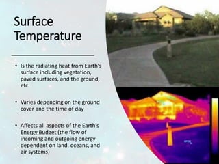 Surface
Temperature
• Is the radiating heat from Earth’s
surface including vegetation,
paved surfaces, and the ground,
etc.
• Varies depending on the ground
cover and the time of day
• Affects all aspects of the Earth’s
Energy Budget (the flow of
incoming and outgoing energy
dependent on land, oceans, and
air systems)
 