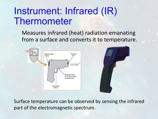 Measures infrared (heat) radiation emanating
from a surface and converts it to temperature.
Surface temperature can be observed by sensing the infrared
part of the electromagnetic spectrum.
Instrument: Infrared (IR)
Thermometer
 