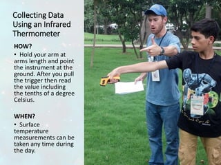 Collecting Data
Using an Infrared
Thermometer
HOW?
• Hold your arm at
arms length and point
the instrument at the
ground. After you pull
the trigger then read
the value including
the tenths of a degree
Celsius.
WHEN?
• Surface
temperature
measurements can be
taken any time during
the day.
 