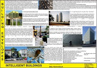 B
U
I
L
D
I
N
G
E
N
V
E
L
O
P
E
S
INTELLIGENT BUILDINGS
UNDER THE GUIDANCE OF -
MRS. RICHA MALIK
RAJAT NAINWAL
B. ARCH. ( VII SEM. )
110695027
SAP, SHARDA UNIV.
Building envelopes func on as an environmental ﬁlters: they form a skin around
thebuildingandcontroltheinﬂuenceoftheoutdoorenvironment.
In a hot arid climate, due to problems such as overhea ng and high solar gain,
intelligentdesignstrategiesandtechnologiesforbuildingenvelopearenecessary.
More than one third of energy is consumed in buildings, more than in industry or
transport, and the absolute ﬁgure is rising fast as the construc on booms.
Tall oﬃce buildings need a en on due to their large size, energy consump on for
coolingandligh ng,andhighlyglazedfacades.
An intelligent building envelope adapts itself to its environment by means of percep on, reasoning and
ac on. This adap veness enables an intelligent building envelope to cope with new situa ons and solve
problemsthatariseinitsinterac onwiththeenvironment.
Intelligencemayberelatedtotheresponsiveperformanceofthebuildingenvelope.
An ‘intelligent’ facade is not characterized primarilyby how much it is driven by technology, but instead by the
interac on between the facade, the building’s services and the environment. Building facades are of great
importance since they func on as an environmental ﬁlter: they form a skin around the building and control
theinﬂuenceoftheoutdoorenvironment.
1). An Energy-Producing Algae Facade
This 2,150-square-foot wall, unveiled in Germany this spring, is
the result of three years of tes ng by a group of designers
fromSpli erwerkArchitectsandArup.
Its vibrant characteris c isn't just an aesthe c ﬂourish—in fact,
it's nted by millions of microscopic algae plants, which are
beingfednutrientsandoxygentospurbiomassproduc on.
Facilitatedbydirectsunlight,thespeedily-growingli lecellsend
up hea ng the water, and that heat is harvested by the system
2). A Light-Responsive Facade That "Breathes“
This pair of Abu Dhabi towers are sheathed in a thin skin of
glass—fashionable, but not ideal for the desert climate.
So the architects at Aedas designed a special, secondary sun
screen that deﬂects some of the glare without permanently
b l o c k i n g t h e v i e w s .
At night they all fold, so they all close, so you’ll see more of
the facade. It's using an old technique in a modern way,
which also responds to the aspira on of the emirate to take
a leadership role in the area of sustainability.
3 ) . A F a c a d e T h a t E a t s S m o g
Back in 2011, the chemical company Alcoa unveiled a remarkable
technology that could clean the air around it. The material contained
tanium dioxide, which eﬀec vely "scrubbed" the air of toxins by
releasing spongy free radicals that could eliminate pollutants. The
stuﬀ has made appearances on streets, clothing, and architecture
since then—most recently, on the sun screen of a new Mexico City
h o s p i t a l .
The hospital is cloaked in a 300-foot-long skin ofProsolve les. The
technology is based on the same process: As air ﬁlters around the
sponge-shaped structures, UV-light-ac vated free radicals destroy
any exis ng pollutants, leaving the air cleaner for the pa ents inside.
Even the shape of the sun screen is signiﬁcant: It creates turbulence
and slows down air ﬂow around the building, while sca ering the UV
4 ) . A L o w - T e c h , O p e r a b l e S k i n
In Melbourne, Sean Godsell Architects sheathed RMIT's design school in
thousands of small, sandblasted glass circles—each aﬃxed to a central rod.
Based on humidity and temperature inside the building, these rods pivot
automa cally to facilitate (or block) the ﬂow of air through the facade.
T h i s s u n s h a d e w a s m a d e w i t h
thermobimetal—a material that's actually a
laminate of two diﬀerent metals, each with
its own thermal expansion coeﬃcient.
That means that each side reacts diﬀerently
to sunlight, expanding and contrac ng at
diﬀerent rates—causing tension between the
two surfaces, and ul mately, a curling eﬀect.
So when the surface gets hot, the thin panels
on the shade curl up to allow more air to pass
through to the space below—and when it
c o o l s d o w n , i t c l o s e s u p a g a i n .
5). A Metal Mesh That Reacts to Heat
A temporary installa on by USC
architecture professorDoris Kim Sung,
isn'ttechnicallyafacade.
S u n g ' s r e s e a r c h d e a l s w i t h
biomime cs, or how architecture can
BENEFITS
- Thermal mass (provided the acous cs are sa sfactory).
-Stable and comfortable thermal condi ons.
-Freedom from distrac ng noise. -Air inﬁltra on under control.
- Operable windows close to the users. - Views out.
- Eﬀec ve controls with clear, usable interfaces.
- Window-to-wall area ra o
- Window geometry and loca on - Type of glazing and shading
- Thermal insula on of wall
- Energy produc on - Energy storage
Control integra on
 