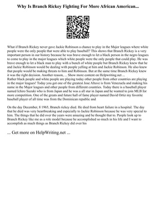 Why Is Branch Rickey Fighting For More African American...
What if Branch Rickey never gave Jackie Robinson a chance to play in the Major leagues where white
people were the only people that were able to play baseball? This shows that Branch Rickey is a very
important person in our history because he was brave enough to let a black person in the negro leagues
to come to play in the major leagues which white people were the only people that could play. He was
brave enough to let a black man to play with a bunch of white people but Branch Rickey knew that he
and Jackie Robinson would be dealing with people yelling at him and Jackie Robinson. He also knew
that people would be making threats to him and Robinson. But at the same time Branch Rickey knew
it was the right decision. Another reason, ... Show more content on Helpwriting.net ...
Rather black people and white people are playing today other people from other countries are playing
in the major leagues! Today you got one of the greatest Jose Altuve is from Venezuela and making his
name in the Major leagues and other people from different countries. Today there is a baseball player
named Ichiro Suzuki who is from Japan and he was a all star in Japan and he wanted to join MLB for
more competition. One of the greats and future hall of fame player named David Ortiz my favorite
baseball player of all time was from the Dominican republic and
On the day December, 8 1965, Branch rickey died. He died from heart failure in a hospital. The day
that he died was very heartbreaking and especially to Jackie Robinson because he was very special to
him. The things that he did over the years were amazing and he thought that to. People look up to
Branch Rickey like me as a role model because he accomplished so much in his life and I want to
accomplish as much things as Branch Rickey did over his
... Get more on HelpWriting.net ...
 