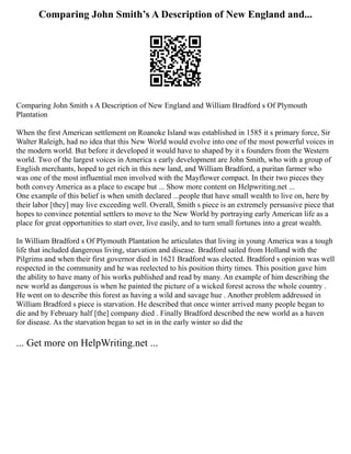 Comparing John Smith’s A Description of New England and...
Comparing John Smith s A Description of New England and William Bradford s Of Plymouth
Plantation
When the first American settlement on Roanoke Island was established in 1585 it s primary force, Sir
Walter Raleigh, had no idea that this New World would evolve into one of the most powerful voices in
the modern world. But before it developed it would have to shaped by it s founders from the Western
world. Two of the largest voices in America s early development are John Smith, who with a group of
English merchants, hoped to get rich in this new land, and William Bradford, a puritan farmer who
was one of the most influential men involved with the Mayflower compact. In their two pieces they
both convey America as a place to escape but ... Show more content on Helpwriting.net ...
One example of this belief is when smith declared ...people that have small wealth to live on, here by
their labor [they] may live exceeding well. Overall, Smith s piece is an extremely persuasive piece that
hopes to convince potential settlers to move to the New World by portraying early American life as a
place for great opportunities to start over, live easily, and to turn small fortunes into a great wealth.
In William Bradford s Of Plymouth Plantation he articulates that living in young America was a tough
life that included dangerous living, starvation and disease. Bradford sailed from Holland with the
Pilgrims and when their first governor died in 1621 Bradford was elected. Bradford s opinion was well
respected in the community and he was reelected to his position thirty times. This position gave him
the ability to have many of his works published and read by many. An example of him describing the
new world as dangerous is when he painted the picture of a wicked forest across the whole country .
He went on to describe this forest as having a wild and savage hue . Another problem addressed in
William Bradford s piece is starvation. He described that once winter arrived many people began to
die and by February half [the] company died . Finally Bradford described the new world as a haven
for disease. As the starvation began to set in in the early winter so did the
... Get more on HelpWriting.net ...
 