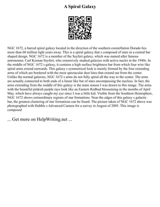 A Spiral Galaxy
NGC 1672, a barred spiral galaxy located in the direction of the southern constellation Dorado lies
more than 60 million light years away. This is a spiral galaxy that s composed of stars in a central bar
shaped design. NGC 1672 is a member of the Seyfert galaxy, which was named after famous
astronomer, Carl Keenan Seyfert, who extensively studied galaxies with active nuclei in the 1940s. In
the middle of NGC 1672 s galaxy, it contains a high surface brightness bar from which four wire like
spiral arms extend outwards. This galaxy s symmetrical look is mainly formed by the four extending
arms of which are bordered with the most spectacular dust lines that extend out from the center.
Unlike the normal galaxies, NGC 1672 s arms do not fully spiral all the way to the center. The arms
are actually connected to both ends of a linear like bar of stars encompassing the nucleus. In fact, the
arms extending from the middle of this galaxy is the main reason I was drawn to this image. The arms
with the beautiful pinkish purple rays look like an Eastern Redbud blossoming in the months of April
May, which have always caught my eye since I was a little kid. Visible from the Southern Hemisphere,
NGC 1672 shows extraordinary regions of star formations. Near the edges of this galaxy s galactic
bar, the greatest clustering of star formations can be found. The picture taken of NGC 1672 above was
photographed with Hubble s Advanced Camera for a survey in August of 2005. This image is
composed
... Get more on HelpWriting.net ...
 