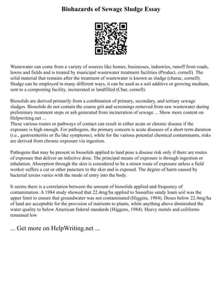 Biohazards of Sewage Sludge Essay
Wastewater can come from a variety of sources like homes, businesses, industries, runoff from roads,
lawns and fields and is treated by municipal wastewater treatment facilities (Product, cornell). The
solid material that remains after the treatment of wastewater is known as sludge (charac, cornell).
Sludge can be employed in many different ways, it can be used as a soil additive or growing medium,
sent to a composting facility, incinerated or landfilled (Char, cornell).
Biosolids are derived primarily from a combination of primary, secondary, and tertiary sewage
sludges. Biosolids do not contain the coarse grit and screenings removed from raw wastewater during
preliminary treatment steps or ash generated from incineration of sewage ... Show more content on
Helpwriting.net ...
These various routes or pathways of contact can result in either acute or chronic disease if the
exposure is high enough. For pathogens, the primary concern is acute diseases of a short term duration
(i.e., gastroenteritis or flu like symptoms), while for the various potential chemical contaminants, risks
are derived from chronic exposure via ingestion.
Pathogens that may be present in biosolids applied to land pose a disease risk only if there are routes
of exposure that deliver an infective dose. The principal means of exposure is through ingestion or
inhalation. Absorption through the skin is considered to be a minor route of exposure unless a field
worker suffers a cut or other puncture to the skin and is exposed. The degree of harm caused by
bacterial toxins varies with the mode of entry into the body.
It seems there is a correlation between the amount of biosolids applied and frequency of
contamination. A 1984 study showed that 22.4mg/ha applied to Sassafras sandy loam soil was the
upper limit to ensure that groundwater was not contaminated (Higgins, 1984). Doses below 22.4mg/ha
of land are acceptable for the provision of nutrients to plants, while anything above diminished the
water quality to below American federal standards (Higgens, 1984). Heavy metals and coliforms
remained low
... Get more on HelpWriting.net ...
 
