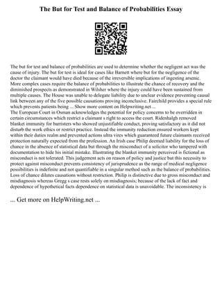 The But for Test and Balance of Probabilities Essay
The but for test and balance of probabilities are used to determine whether the negligent act was the
cause of injury. The but for test is ideal for cases like Barnett where but for the negligence of the
doctor the claimant would have died because of the irreversible implications of ingesting arsenic.
More complex cases require the balance of probabilities to illustrate the chance of recovery and the
diminished prospects as demonstrated in Wilsher where the injury could have been sustained from
multiple causes. The House was unable to delegate liability due to unclear evidence preventing causal
link between any of the five possible causations proving inconclusive. Fairchild provides a special rule
which prevents patients being ... Show more content on Helpwriting.net ...
The European Court in Osman acknowledges the potential for policy concerns to be overridden in
certain circumstances which restrict a claimant s right to access the court. Ridenhalgh removed
blanket immunity for barristers who showed unjustifiable conduct, proving satisfactory as it did not
disturb the work ethics or restrict practice. Instead the immunity reduction ensured workers kept
within their duties realm and prevented actions ultra vires which guaranteed future claimants received
protection naturally expected from the profession. An Irish case Philip deemed liability for the loss of
chance in the absence of statistical data but through the misconduct of a solicitor who tampered with
documentation to hide his initial mistake. Illustrating the blanket immunity perceived is fictional as
misconduct is not tolerated. This judgement acts on reason of policy and justice but this necessity to
protect against misconduct prevents consistency of jurisprudence as the range of medical negligence
possibilities is indefinite and not quantifiable in a singular method such as the balance of probabilities.
Loss of chance dilutes causations without restriction. Philip is distinctive due to gross misconduct and
misdiagnosis whereas Gregg s case rests solely on misdiagnosis; because of the lack of fact and
dependence of hypothetical facts dependence on statistical data is unavoidable. The inconsistency is
... Get more on HelpWriting.net ...
 