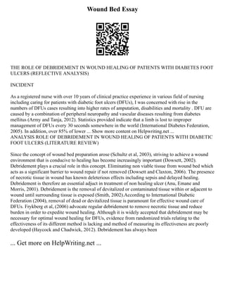 Wound Bed Essay
THE ROLE OF DEBRIDEMENT IN WOUND HEALING OF PATIENTS WITH DIABETES FOOT
ULCERS (REFLECTIVE ANALYSIS)
INCIDENT
As a registered nurse with over 10 years of clinical practice experience in various field of nursing
including caring for patients with diabetic foot ulcers (DFUs), I was concerned with rise in the
numbers of DFUs cases resulting into higher rates of amputation, disabilities and mortality . DFU are
caused by a combination of peripheral neuropathy and vascular diseases resulting from diabetes
mellitus (Army and Tanja, 2012). Statistics provided indicate that a limb is lost to improper
management of DFUs every 30 seconds somewhere in the world (International Diabetes Federation,
2005). In addition, over 85% of lower ... Show more content on Helpwriting.net ...
ANALYSIS ROLE OF DEBRIDEMENT IN WOUND HEALING OF PATIENTS WITH DIABETIC
FOOT ULCERS (LITERATURE REVIEW)
Since the concept of wound bed preparation arose (Schultz et al, 2003), striving to achieve a wound
environment that is conducive to healing has become increasingly important (Dowsett, 2002).
Debridement plays a crucial role in this concept. Eliminating non viable tissue from wound bed which
acts as a significant barrier to wound repair if not removed (Dowsett and Claxton, 2006). The presence
of necrotic tissue in wound has known deleterious effects including sepsis and delayed healing.
Debridement is therefore an essential adjuct in treatment of non healing ulcer (Anu, Emane and
Morris, 2001). Debridement is the removal of devitalized or contaminated tissue within or adjacent to
wound until surrounding tissue is exposed (Smith, 2002).According to International Diabetic
Federation (2004), removal of dead or devitalized tissue is paramount for effective wound care of
DFUs. Frykberg et al, (2006) advocate regular debridement to remove necrotic tissue and reduce
burden in order to expedite wound healing. Although it is widely accepted that debridement may be
necessary for optimal wound healing for DFUs, evidence from randomized trials relating to the
effectiveness of its different method is lacking and method of measuring its effectiveness are poorly
developed (Haycock and Chadwick, 2012). Debridement has always been
... Get more on HelpWriting.net ...
 