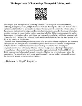 The Importance Of Leadership, Managerial Policies, And...
This analysis is on the organization Symmetry Financial. This essay will discuss the attitudes,
leadership, managerial policies, and practices used by them. By using this data, I will provide a list of
recommendations on how to improve the company. This analysis will describe the culture, nature of
the company, motivational techniques, and modes of communication used. I will provide information
about the company to ensure that the readers understand all of the different categories used to analyze
the company. Information on how individuals, and groups of people behave within the organization is
examined within. I will also be evaluating their leadership techniques and how the owners assist in the
day to day running of the business.
One of the most important things a business needs to be successful is happy employees. It is important
for employees and managers have an established plan to deal with critical matters. Managers must
study the behavior of their employees to decide how they will achieve their desired goals.
Organizational behavior is the study of human behavior in organizational settings, the interface
between human behavior and the organization, and the organization itself. (Griffin, 2012) We can
divide organizational behavior in 3 separate categories. The first one is the individuals within the
organization. The second is the work group which is made by placing workers into specific groups.
The last one is how the organization itself behaves.
... Get more on HelpWriting.net ...
 