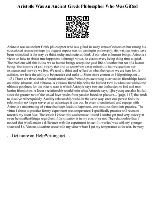 Aristotle Was An Ancient Greek Philosopher Who Was Gifted
Aristotle was an ancient Greek philosopher who was gifted in many areas of education but among his
educational resume perhaps his biggest impact was his writing in philosophy. His writings today have
been embedded in the way we think today and make us think of our telos as human beings. Aristotle s
views on how to obtain true happiness is through virtue, he claims every living thing aims at good.
The problem with this is that we as human beings accept the good life of another but not of a human
being. The practice of philosophy that sets us apart from other animals is that we question our
existence and the way we live. We tend to think and reflect on what the reason we are here for. In
addition, we have the ability to be creative and make ... Show more content on Helpwriting.net ...
143). There are three kinds of motivational pairs/friendships according to Aristotle: friendships based
on utility, pleasure, and virtuous. A virtuous friendship being the highest form is when one wishes the
ultimate goodness for the other s sake in which Aristotle says they are the hardest to find and most
lasting friendships. A lover s relationship would be in what Aristotle says, [t]he young are also lustful,
since the greater part of the sexual love results from passion based on pleasure... (page. 147) that tends
to dissolve rather quickly. A utility relationship works in the same way, once one person feels the
relationship no longer serves as an advantage it dies out. In order to understand and engage with
Aristotle s understating of virtue that helps leads to happiness, one must put them into practice. The
virtue I chose to practice for my experiment was temperance; I specifically practice self restraint
towards my short fuse. The reason I chose this was because I noted I tend to get mad very quickly at
even the smallest things regardless if the situation is in my control or not. The relationship that I
noticed that would make a difference with the experiment to see if it worked was with my younger
sister and I s. Various situations arose with my sister where I put my temperance to the test. In many
... Get more on HelpWriting.net ...
 