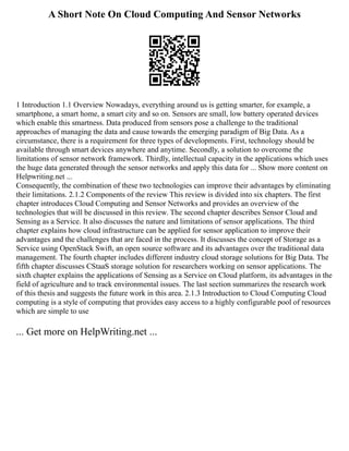 A Short Note On Cloud Computing And Sensor Networks
1 Introduction 1.1 Overview Nowadays, everything around us is getting smarter, for example, a
smartphone, a smart home, a smart city and so on. Sensors are small, low battery operated devices
which enable this smartness. Data produced from sensors pose a challenge to the traditional
approaches of managing the data and cause towards the emerging paradigm of Big Data. As a
circumstance, there is a requirement for three types of developments. First, technology should be
available through smart devices anywhere and anytime. Secondly, a solution to overcome the
limitations of sensor network framework. Thirdly, intellectual capacity in the applications which uses
the huge data generated through the sensor networks and apply this data for ... Show more content on
Helpwriting.net ...
Consequently, the combination of these two technologies can improve their advantages by eliminating
their limitations. 2.1.2 Components of the review This review is divided into six chapters. The first
chapter introduces Cloud Computing and Sensor Networks and provides an overview of the
technologies that will be discussed in this review. The second chapter describes Sensor Cloud and
Sensing as a Service. It also discusses the nature and limitations of sensor applications. The third
chapter explains how cloud infrastructure can be applied for sensor application to improve their
advantages and the challenges that are faced in the process. It discusses the concept of Storage as a
Service using OpenStack Swift, an open source software and its advantages over the traditional data
management. The fourth chapter includes different industry cloud storage solutions for Big Data. The
fifth chapter discusses CStaaS storage solution for researchers working on sensor applications. The
sixth chapter explains the applications of Sensing as a Service on Cloud platform, its advantages in the
field of agriculture and to track environmental issues. The last section summarizes the research work
of this thesis and suggests the future work in this area. 2.1.3 Introduction to Cloud Computing Cloud
computing is a style of computing that provides easy access to a highly configurable pool of resources
which are simple to use
... Get more on HelpWriting.net ...
 