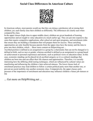 Social Class Differences In American Culture
In American culture, most parents would say that they are doing a satisfactory job at raising their
children; yet, each family raise their children so differently. The differences are clearly seen when
compared by class.
In the upper classes (high class to upper middle class), children are given hundreds of learning
opportunities and are taught to value education at a much earlier age. They are put into expensive day
cares that require competitive applications, after school art and sport programs, and enrichment clubs
that ensure they are building a foundation that will prepare them for success. These enriching
opportunities are only feasible because parents from the upper class have the money and the time to
pour into their children, which ... Show more content on Helpwriting.net ...
Ascribed position is defined as an assignment to a group by a charismatic that can not be changed or is
defined at birth, such as race or gender, whereas ascribed is defined as an assignment to a group based
on achievement or personal experiences and talents, such as political views or education status. In this
case, economic standing can be placed int eh ascribed category as it is a cultural standings that
children are born into and can affect their life chances and opportunities. Therefore, it is socially
interesting how the differing child rearing techniques, which are influenced by cultural values are
manifesting and influencing the children s later achieved statuses. The lower classes lack of
enrichment practices may lead children to follow a certain political party more than another one, or
prevent an social mobility into another economic class. Comparatively, the upper classes early
pressure of the importance of enrichment and education may influence children s future job statuses or
life
... Get more on HelpWriting.net ...
 