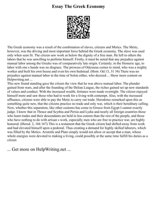 Essay The Greek Economy
The Greek economy was a result of the combination of slaves, citizens and Metics. The Metic,
however, was the driving and most important force behind the Greek economy. The slave was used
only when seen fit. The citizen saw work as below the dignity of a free man. He left to others the
labors that he was unwilling to perform himself. Firstly, it must be noted that any prejudice against
manual labor among the Greeks was of comparatively late origin. Certainly, in the Homeric age, to
labor with one s hands was no disgrace. The prowess of Odysseus comes to mind, who was a mighty
worker and built his own house and even his own bedstead. (Hom. Od.13, 31 34) There was no
prejudice against manual labor in the time of Solon either, who decreed ... Show more content on
Helpwriting.net ...
This new found standing gave the citizen the view that he was above manual labor. The plunder
gained from wars, and after the founding of the Delian League, the riches gained set up new standards
of values and conduct. With the increased wealth, fortunes were made overnight. The citizen enjoyed
himself more and saw those who had to work for a living with contempt. Also, with the increased
affluence, citizens were able to pay the Metic to carry out trade. Herodotus remarked upon this as
something quite new, that the citizens practice no trade and only war, which is their hereditary calling.
Now, whether this separation, like other customs has come to Greece from Egypt I cannot exactly
judge. I know that in Thrace and Scythia and Persia and Lydia and nearly all foreign countries those
who learn trades and their descendants are held in less esteem than the rest of the people, and those
who have nothing to do with artisan s work, especially men who are free to practice war, are highly
honored. (Herod. 2, 166 167) This is a testament that the Greek citizen had shifted away from work
and had elevated himself upon a pedestal. Thus creating a demand for highly skilled laborers, which
was filled by the Metics. Aristotle and Plato simply would not allow or accept that a man, whose
whole energies were devoted to making a living, could possibly at the same time fulfill his duties as a
citizen
... Get more on HelpWriting.net ...
 