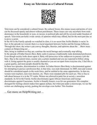 Essay on Television as a Cultural Forum
Television can be considered a cultural forum. By cultural forum, this means issues and points of view
can be discussed openly and almost without punishment. These issues can vary anywhere from male
dominance in the household, to wars, to racism, to political jabs and still be covered under freedom of
speech. Television can hold a wide variety of opinions which may offend, but for the most part due so
to prove a point.
In the All in the Family episode we watched in class, it is no secret that Archie Bunker is racist. In
fact, in the episode we viewed, there is a racial argument between Archie and the George Jefferson.
Through this show, the writer s can convey thoughts, theories, and opinions about the ... Show more
content on Helpwriting.net ...
Men, being as stubborn as they are, continue the racial barrage and eventually stop talking.
In the episode of Father Knows Best, Betty seeks to pursue a traditionally male dominated profession.
Even though society looks down upon it, Betty still perseveres in her endeavors to pursue a job she
likes. Due to the current times, society sets a certain standard and you are expected to follow along
with it. Going against the grain is usually shunned or you are set apart from everyone else. I feel this is
a great quality, and more people should be like this.
In these two episodes, discrimination is evident. In Father Knows Best Betty is discriminated against
for attempting to pursue a profession that, in that time, was male dominated. In 2005, men and women
should be considered equals in the work force, and be entitled to the same opportunities. In that era,
women were teachers, men were doctors, etc. There were standard jobs for each sex. This is fine to
talk about because it is in the TV realm. Writers are allowed to poke fun at society s unwritten
standards. In All in the Family Archie discriminates again African Americans and George
discriminates against Caucasians. Archie is brutally honest, even for our generation. His complete
disregard for feelings almost makes him appear archaic, but when put under a microscope, we see the
writers are challenging society, pushing the envelope even further. This freedom
... Get more on HelpWriting.net ...
 