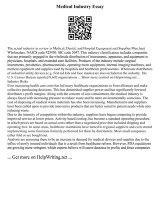 Medical Industry Essay
The actual industry in review is Medical, Dental, and Hospital Equipment and Supplies Merchant
Wholesalers. NAICS code 423450. SIC code 5047. This industry classification includes companies
that are primarily engaged in the wholesale distribution of instruments, apparatus, and equipment to
physicians, hospitals, and extended care facilities. Products of the industry include surgical
instruments, prosthetics, pharmaceuticals, operating room equipment, internal imaging machines, and
medical equipment and supplies used by hospitals and healthcare professionals. Wholesale distributors
of industrial safety devices (e.g. first aid kits and face masks) are also included in the industry. The
U.S. Census Bureau reported 8,602 organizations ... Show more content on Helpwriting.net ...
Industry Risks
Ever increasing health care costs has led many healthcare organizations to form alliances and make
collective purchasing decisions. This has diminished supplier power and has significantly lowered
distributor s profit margins. Along with the concern of cost containment, the medical industry is
always faced with increasing pressure to reduce waste and be more environmentally conscious. The
cost of disposing of medical waste materials has also been increasing. Manufacturers and suppliers
have been called upon to provide innovative products that are better suited to patient needs while also
reducing waste.
Due to the intensity of competition within the industry, suppliers have begun competing to provide
improved service at lower prices. Activity based costing, has become a standard operating procedure,
in which prices are based on actual costs rather than a negotiated price that included shipping and
operating fees. In some areas, healthcare institutions have turned to regional suppliers and even started
implementing some functions formerly performed for them by distributors. Most small companies
either fold or are bought out.
Analysts are assuming there to be an increase in demand for medical devices and supplies due to the
influx of newly insured individuals that is a result from healthcare reform. However, FDA regulations
are growing more stringent, which experts believe will cause decrease in profits and force companies
... Get more on HelpWriting.net ...
 