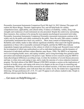 Personality Assessment Instruments Comparison
Personality Assessment Instruments Comparison Psych 506 April 16, 2012 Abstract This paper will
explore the Myers Briggs, Thematic Apperception Test, and self help books for validity,
comprehensiveness, applicability, and cultural utility. Evidence of reliability, validity, along with
strengths and weaknesses of each instrument are also presented. Despite the controversy surrounding
these measures, they continue to be among the most popular psychological assessment tools today.
Personality Assessment Instruments Comparison Personality assessment instruments continue to be
widely uses by the public and widely examined by the public. Since the early 20th century a number
of personality instruments have been very useful in ... Show more content on Helpwriting.net ...
Reliability and validity studies to date indicate significant reliability when used with English speaking
populations or those with a reasonable command of English, and that the MBTI does indicate
respondents Jungian type preferences in the cultures in which it is being used. Research issues include
the investigation of whole type multicultural as well as individual preferences, and the dynamics of
interaction of individuals and their culture (Butcher amp; Rouse, 1996). The MBTI is an important
tool in investigating health, stress, and coping variables, and in using knowledge thus gained to tailor
prevention and treatment programs to the person s type. Shelton reviews research using the MBTI to
study physiological differences according to type, to relate the incidence of several disease processes
and type, to relate stress and coping to type, and to study the outcome of a stress reduction treatment
program. The third edition of the MBTI Manual (1998/2003) includes a section on the implications of
research on health, stress, and coping with stress in its chapter on the use of type in counseling and
psychotherapy. While type has not been assessed in all cultural societies, it has been surveyed in about
30 countries on all continents, some with more than one culture. So far, the studies have suggested the
following: All type preferences (E I, S N, T F, and J P) appear in all cultures studied to date. People in
different cultures report that the descriptions
... Get more on HelpWriting.net ...
 
