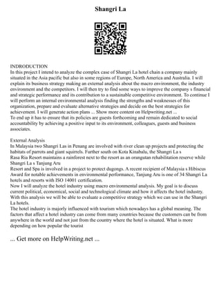 Shangri La
INDRODUCTION
In this project I intend to analyze the complex case of Shangri La hotel chain a company mainly
situated in the Asia pacific but also in some regions of Europe, North America and Australia. I will
explain its business strategy making an external analysis about the macro environment, the industry
environment and the competitors. I will then try to find some ways to improve the company s financial
and strategic performance and its contribution to a sustainable competitive environment. To continue I
will perform an internal environmental analysis finding the strengths and weaknesses of this
organization, prepare and evaluate alternative strategies and decide on the best strategies for
achievement. I will generate action plans ... Show more content on Helpwriting.net ...
To end up it has to ensure that its policies are guests forthcoming and remain dedicated to social
accountability by achieving a positive input to its environment, colleagues, guests and business
associates.
External Analysis
In Malaysia two Shangri Las in Penang are involved with river clean up projects and protecting the
habitats of parrots and giant squirrels. Further south on Kota Kinabalu, the Shangri La s
Rasa Ria Resort maintains a rainforest next to the resort as an orangutan rehabilitation reserve while
Shangri La s Tanjung Aru
Resort and Spa is involved in a project to protect dugongs. A recent recipient of Malaysia s Hibiscus
Award for notable achievements in environmental performance, Tanjung Aru is one of 34 Shangri La
hotels and resorts with ISO 14001 certification.
Now I will analyze the hotel industry using macro environmental analysis. My goal is to discuss
current political, economical, social and technological climate and how it affects the hotel industry.
With this analysis we will be able to evaluate a competitive strategy which we can use in the Shangri
La hotels.
The hotel industry is majorly influenced with tourism which nowadays has a global meaning. The
factors that affect a hotel industry can come from many countries because the customers can be from
anywhere in the world and not just from the country where the hotel is situated. What is more
depending on how popular the tourist
... Get more on HelpWriting.net ...
 