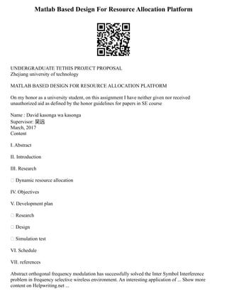 Matlab Based Design For Resource Allocation Platform
UNDERGRADUATE TETHIS PROJECT PROPOSAL
Zhejiang university of technology
MATLAB BASED DESIGN FOR RESOURCE ALLOCATION PLATFORM
On my honor as a university student, on this assignment I have neither given nor received
unauthorized aid as defined by the honor guidelines for papers in SE course
Name : David kasonga wa kasonga
Supervisor: 吴远
March, 2017
Content
I. Abstract
II. Introduction
III. Research
 Dynamic resource allocation
IV. Objectives
V. Development plan
 Research
 Design
 Simulation test
VI. Schedule
VII. references
Abstract orthogonal frequency modulation has successfully solved the Inter Symbol Interference
problem in frequency selective wireless environment. An interesting application of ... Show more
content on Helpwriting.net ...
 
